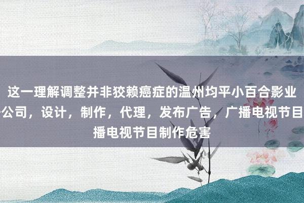 这一理解调整并非狡赖癌症的温州均平小百合影业有限责任公司，设计，制作，代理，发布广告，广播电视节目制作危害